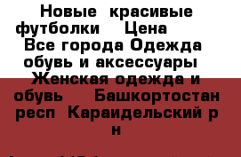 Новые, красивые футболки  › Цена ­ 550 - Все города Одежда, обувь и аксессуары » Женская одежда и обувь   . Башкортостан респ.,Караидельский р-н